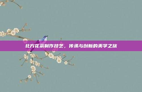 北方花茶制作技艺，传承与创新的美学之旅