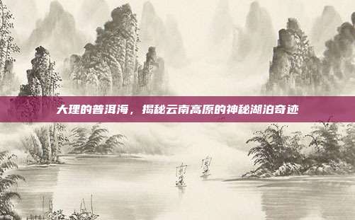 大理的普洱海，揭秘云南高原的神秘湖泊奇迹