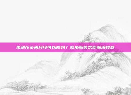 茉利花茶来月经可以喝吗？权威解答帮你解决疑惑