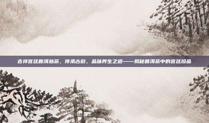 吉祥宫廷普洱熟茶，传承古韵，品味养生之道——揭秘普洱茶中的宫廷珍品