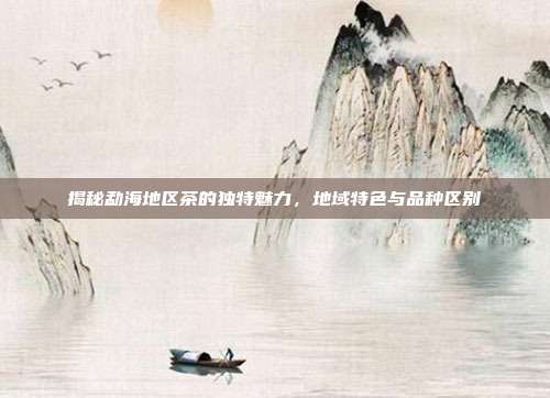 揭秘勐海地区茶的独特魅力，地域特色与品种区别