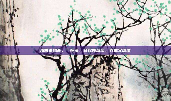 浓香铁观音，一杯茶，轻松降血压，养生又健康