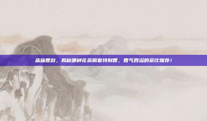 品味香韵，揭秘哪种花茶喝着特别香，香气四溢的茶饮推荐！