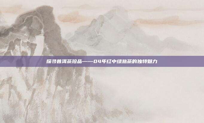 探寻普洱茶珍品——04年红中绿熟茶的独特魅力