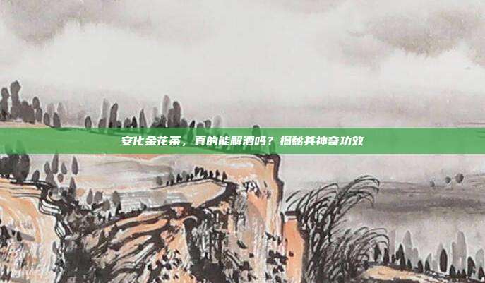 安化金花茶，真的能解酒吗？揭秘其神奇功效