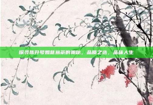探寻陈升号如意熟茶的奥秘，品质之选，品味人生