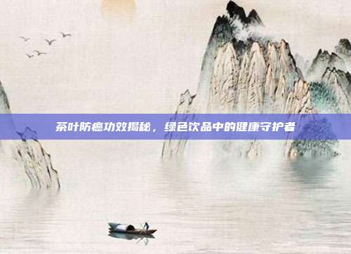 茶叶防癌功效揭秘，绿色饮品中的健康守护者