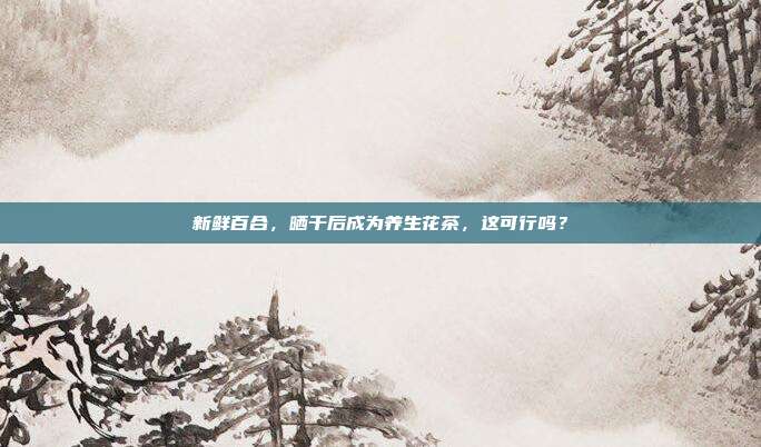 新鲜百合，晒干后成为养生花茶，这可行吗？