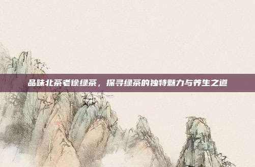 品味北茶老徐绿茶，探寻绿茶的独特魅力与养生之道