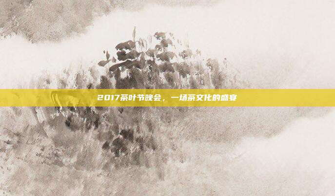 2017茶叶节晚会，一场茶文化的盛宴