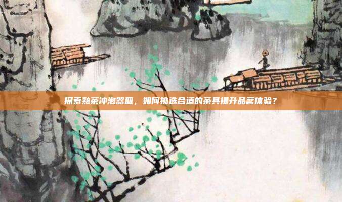 探索熟茶冲泡器皿，如何挑选合适的茶具提升品茗体验？