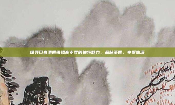 探寻日春清香铁观音专卖的独特魅力，品味茶香，享受生活