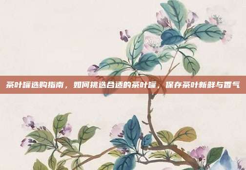 茶叶罐选购指南，如何挑选合适的茶叶罐，保存茶叶新鲜与香气