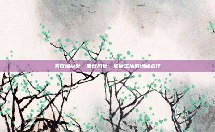 果香绿茶叶，夏日消暑，健康生活的绿色选择