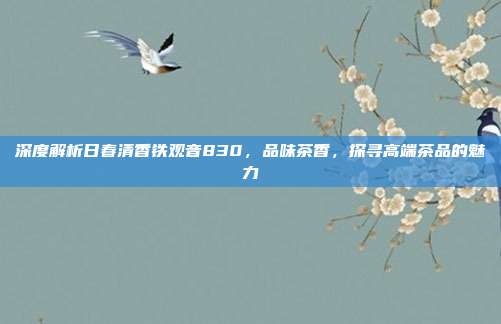 深度解析日春清香铁观音830，品味茶香，探寻高端茶品的魅力