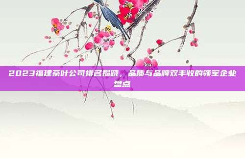 2023福建茶叶公司排名揭晓，品质与品牌双丰收的领军企业盘点
