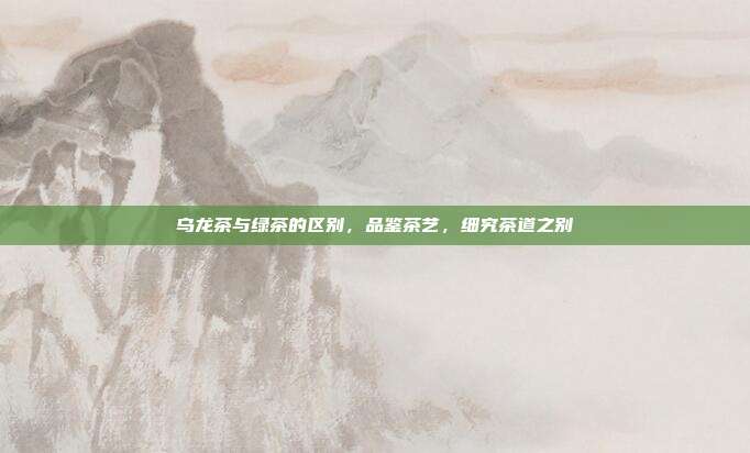 乌龙茶与绿茶的区别，品鉴茶艺，细究茶道之别