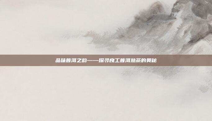 品味普洱之韵——探寻良工普洱熟茶的奥秘