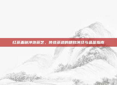红茶盖碗冲泡茶艺，传统茶道的精致演绎与品鉴指南