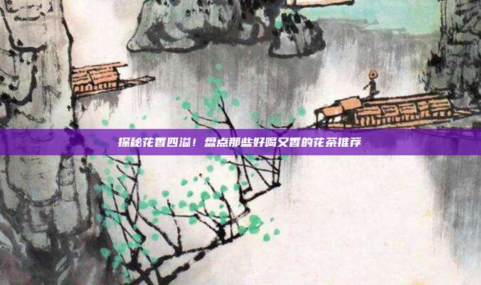 探秘花香四溢！盘点那些好喝又香的花茶推荐