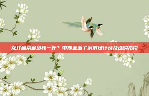 龙井绿茶多少钱一斤？带你全面了解市场行情及选购指南