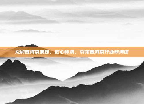 龙润普洱茶集团，匠心传承，引领普洱茶行业新潮流