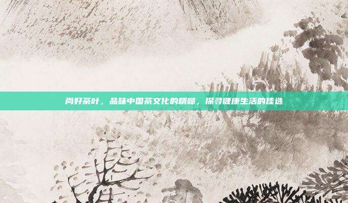 尚好茶叶，品味中国茶文化的精髓，探寻健康生活的佳选
