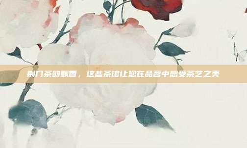 荆门茶韵飘香，这些茶馆让您在品茗中感受茶艺之美