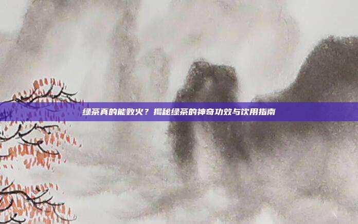 绿茶真的能败火？揭秘绿茶的神奇功效与饮用指南