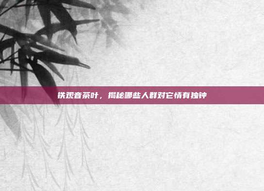 铁观音茶叶，揭秘哪些人群对它情有独钟