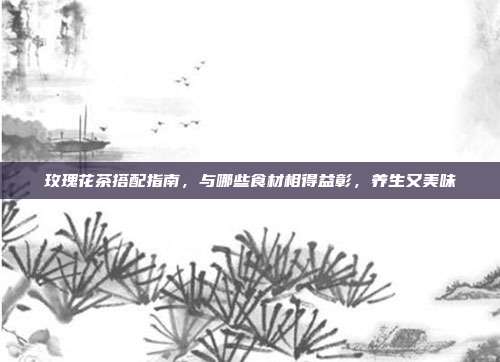 玫瑰花茶搭配指南，与哪些食材相得益彰，养生又美味
