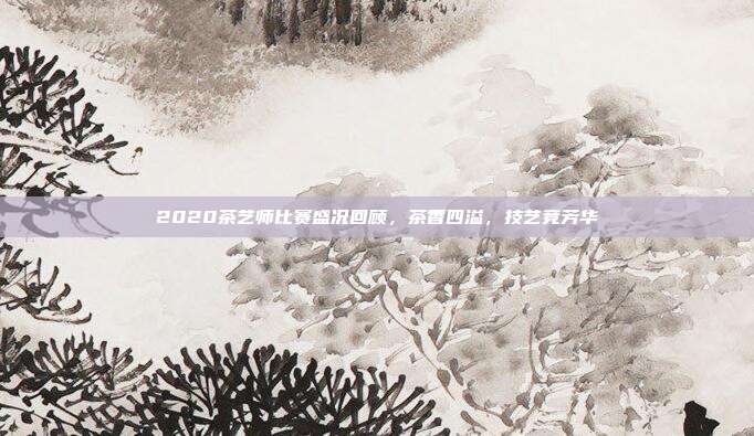 2020茶艺师比赛盛况回顾，茶香四溢，技艺竞芳华