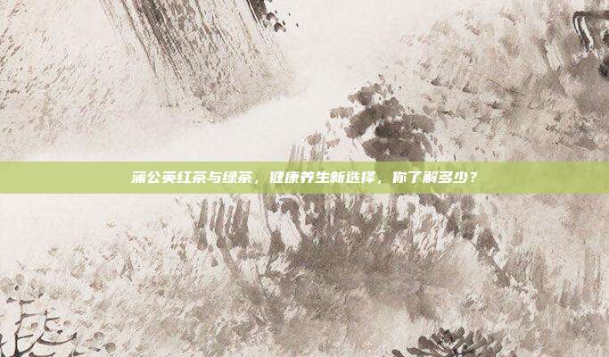 蒲公英红茶与绿茶，健康养生新选择，你了解多少？