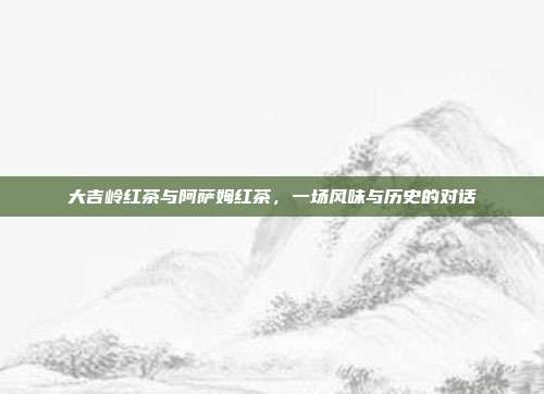 大吉岭红茶与阿萨姆红茶，一场风味与历史的对话