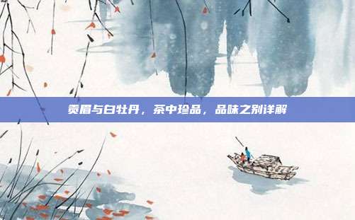 贡眉与白牡丹，茶中珍品，品味之别详解