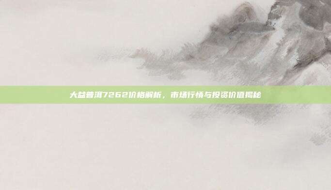 大益普洱7262价格解析，市场行情与投资价值揭秘