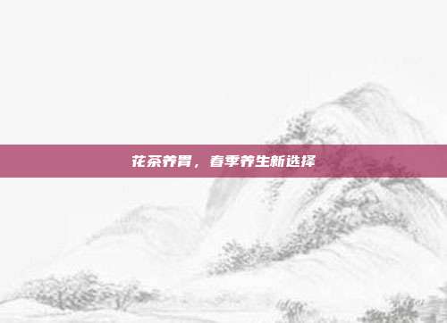 花茶养胃，春季养生新选择