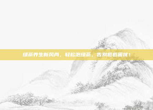 绿茶养生新风尚，轻松泡绿茶，告别痘痘困扰！