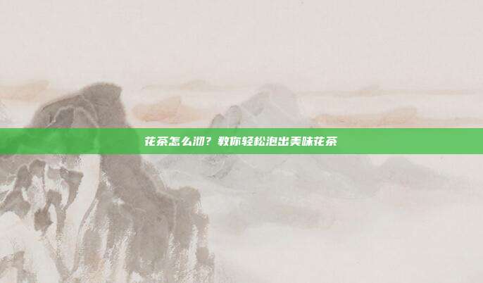 花茶怎么沏？教你轻松泡出美味花茶