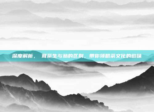 深度解析，潽茸茶生与熟的区别，带你领略茶文化的韵味