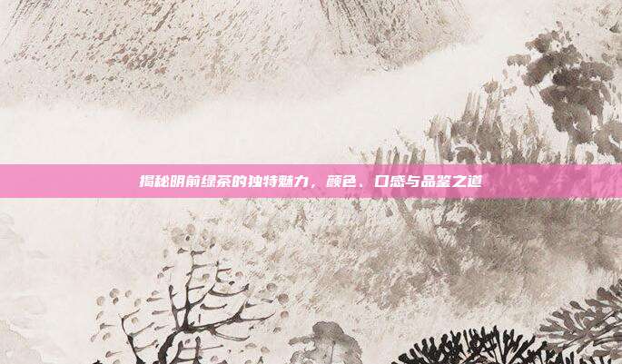 揭秘明前绿茶的独特魅力，颜色、口感与品鉴之道