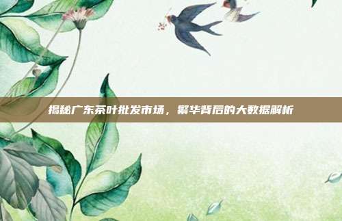 揭秘广东茶叶批发市场，繁华背后的大数据解析