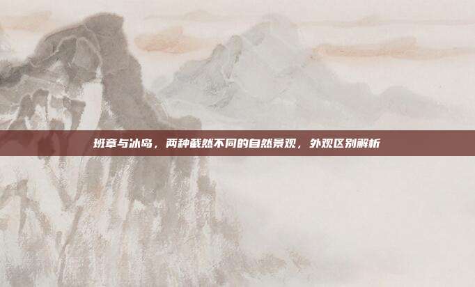 班章与冰岛，两种截然不同的自然景观，外观区别解析
