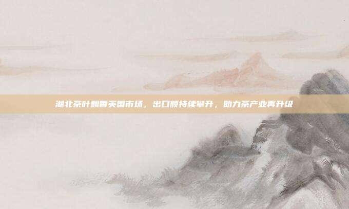 湖北茶叶飘香英国市场，出口额持续攀升，助力茶产业再升级