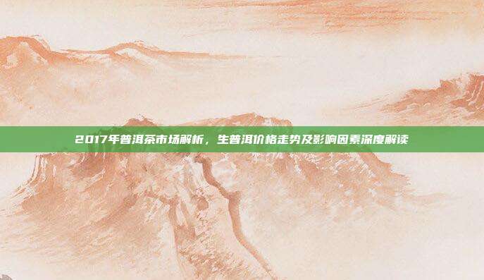 2017年普洱茶市场解析，生普洱价格走势及影响因素深度解读