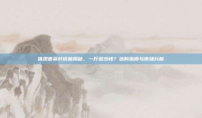 铁观音茶叶价格揭秘，一斤多少钱？选购指南与市场分析