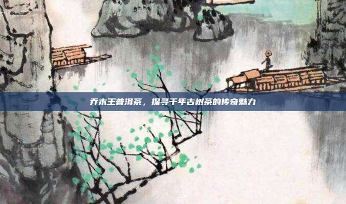 乔木王普洱茶，探寻千年古树茶的传奇魅力
