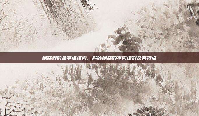 绿茶界的金字塔结构，揭秘绿茶的不同级别及其特点