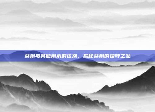 茶树与其他树木的区别，揭秘茶树的独特之处