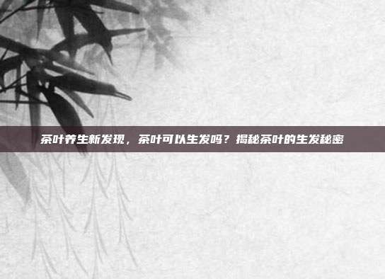 茶叶养生新发现，茶叶可以生发吗？揭秘茶叶的生发秘密